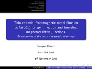 Introduction
Experimental setup
Results
Magnetoelastic model
Conclusion
Acknowledgments
Thin epitaxial ferromagnetic metal ﬁlms on
GaAs(001) for spin injection and tunneling
magnetoresistive junctions.
Enhancement of the uniaxial magnetic anisotropy
Fran¸cois Bianco
IBM - ETH Zurich
1st November 2008
Fran¸cois Bianco Thin epitaxial ferromagnetic metal ﬁlms on GaAs(001) for spin
 