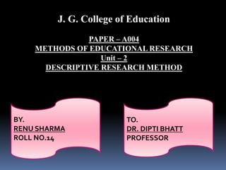 BY.
RENU SHARMA
ROLL NO.14
J. G. College of Education
PAPER – A004
METHODS OF EDUCATIONAL RESEARCH
Unit – 2
DESCRIPTIVE RESEARCH METHOD
TO.
DR. DIPTI BHATT
PROFESSOR
 