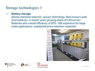 Storage technologies 1
22.11.17| Seite 16
§ Battery storage
electro-chemical reservoir, proven technology. Best known Lead-
Acid batteries, in recent years growing share of Lithium-Ion-
Batteries with overall efficiency of 85%. Still expensive for large
scale applications, substantial price reduction expected..
 