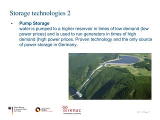 Storage technologies 2
22.11.17| Seite 17
§ Pump Storage
water is pumped to a higher reservoir in times of low demand (low
power prices) and is used to run generators in times of high
demand (high power prices. Proven technology and the only source
of power storage in Germany.
 