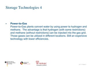 Storage Technologies 4
22.11.17| Seite 21
§ Power-to-Gas
Power-to-Gas plants convert water by using power to hydrogen and
methane. The advantage is that hydrogen (with some restrictions)
and methane (without restrictions) can be injected into the gas grid.
Those gases can be utilized in different locations. Still an expensive
technology with lower efficiencies.
 