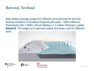 New battery storage project for offshore wind planned for the first
floating windfarm in Scotland (Hywind pilot park – 25km offshore
Peterhead) with 1 MWh Lithium Battery (= 2 million iPhones), called
Batwind. The target is to optimize output and lower cost for offshore
wind.
Batwind, Scotland
22.11.17| Seite 35
Statoil launches Batwind: Battery
storage for oﬀshore wind energy
March 21, 2016
By PennEnergy Editorial Staff
Source: Statoil
A new battery storage solution for offshore wind energy will be piloted in the world’s first floating wind fa
park oﬀ the coast of Peterhead in Aberdeenshire, Scotland.
Batwind will be developed in co-operation with Scottish universities and suppliers, under a new Mem
 