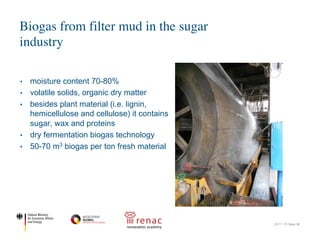 • moisture content 70-80%
• volatile solids, organic dry matter
• besides plant material (i.e. lignin,
hemicellulose and cellulose) it contains
sugar, wax and proteins
• dry fermentation biogas technology
• 50-70 m3 biogas per ton fresh material
Biogas from filter mud in the sugar
industry
22.11.17| Seite 36
Moisture content 70% to 80%
Ash according to practise and agriculture
Volatile solids, organic dry matter
Flocculants, lime
according to processing
Besides plant material (lignin,
hemicellulose and cellulose) it
contains sugar, wax, proteins
Limited literature available, for example
• Protein 5% to 15% DM
• Sugars 5% to 15% DM
• Fibres 12% to 20% DM
• Ash 9% to 20% DM
a
12
 