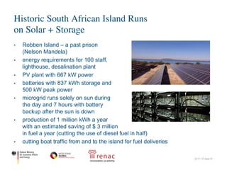 • Robben Island – a past prison
(Nelson Mandela)
• energy requirements for 100 staff,
lighthouse, desalination plant
• PV plant with 667 kW power
• batteries with 837 kWh storage and
500 kW peak power
• microgrid runs solely on sun during
the day and 7 hours with battery
backup after the sun is down
• production of 1 million kWh a year
with an estimated saving of $ 3 million
in fuel a year (cutting the use of diesel fuel in half)
• cutting boat traffic from and to the island for fuel deliveries
Historic South African Island Runs
on Solar + Storage
22.11.17| Seite 37
Historic South African Island Runs on Solar+Storage - Solar Novus Today
Nano
Micro
Quan
13.4%
Disor
New
Time
Cells
Illumi
Perm
Wash
for W
Solar
Semi
Sung
Solar
Subs
Perov
Aeros
Direc
Bismu
cells
Solar
Mono
CPV
Micro
Solar Re
Solar
w
Sola
günstig
Designing and constructing the microgrid
The Department of Tourism’s EPC partner, SOLA Future Energy, which
designed and constructed the solar and lithium ion storage microgrid using
1960 Canadian Solar (CS6U-340M) high-efficiency PV modules mounted on
fixed-tilt racking, providing a total of 666.4 kW power.
The battery bank is made up of 2420 battery cells, capable of storing 837
kWh worth of electricity and supplying 500 kW worth of peak power. The
microgrid has ABB Ability remote monitoring capability that enables the
system to be monitored and operated from Cape Town, 9 kilometers away.
The microgrid runs solely on the sun during the day, and with battery backup,
can operate for up to 7 hours after the sun goes down. The system will
produce about 1 million kWh of electricity annually, cutting the cost and use
of diesel fuel in half, saving an estimated 4 million rand (about $3 million US)
annually.
A win for the island's
inhabitants
In addition to the historic sites
on Robben Island, it is also
Historic South African Island Runs on Solar+Storage - Solar Novus Today
Nan
Mic
Qua
13.4
Dis
New
Tim
Cel
Illum
Per
Wa
for
Sol
Sem
Sun
Sol
Sub
Per
Aer
Dire
Bism
cell
Sol
Mon
CPV
Mic
Solar R
Sol
So
güns
Designing and constructing the microgrid
The Department of Tourism’s EPC partner, SOLA Future Energy, which
designed and constructed the solar and lithium ion storage microgrid using
1960 Canadian Solar (CS6U-340M) high-efficiency PV modules mounted on
fixed-tilt racking, providing a total of 666.4 kW power.
The battery bank is made up of 2420 battery cells, capable of storing 837
kWh worth of electricity and supplying 500 kW worth of peak power. The
microgrid has ABB Ability remote monitoring capability that enables the
system to be monitored and operated from Cape Town, 9 kilometers away.
The microgrid runs solely on the sun during the day, and with battery backup,
can operate for up to 7 hours after the sun goes down. The system will
produce about 1 million kWh of electricity annually, cutting the cost and use
of diesel fuel in half, saving an estimated 4 million rand (about $3 million US)
annually.
A win for the island's
inhabitants
In addition to the historic sites
on Robben Island, it is also
home to a variety of species of
birds, including the African
jackass penguin. By using the
 