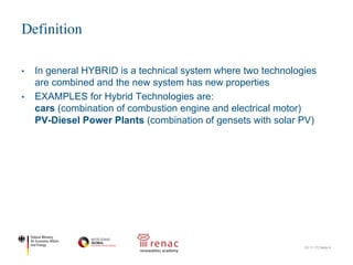 • In general HYBRID is a technical system where two technologies
are combined and the new system has new properties
• EXAMPLES for Hybrid Technologies are:
cars (combination of combustion engine and electrical motor)
PV-Diesel Power Plants (combination of gensets with solar PV)
Definition
22.11.17| Seite 4
 