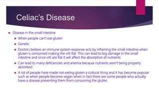Celiac’s Disease
 Disease in the small intestine
 When people can’t eat gluten
 Genetic
 Doctors believe an immune system response acts by inflaming the small intestine when
gluten is consumed making the villi flat. This can lead to big damage in the small
intestine and since villi are flat it will affect the absorption of nutrients
 Can lead to many deficiencies and anemia because nutrients aren’t being properly
absorbed.
 A lot of people have made not eating gluten a cultural thing and it has become popular
such as when people become vegan when in fact there are some people who actually
have a disease preventing them from consuming the gluten.
 
