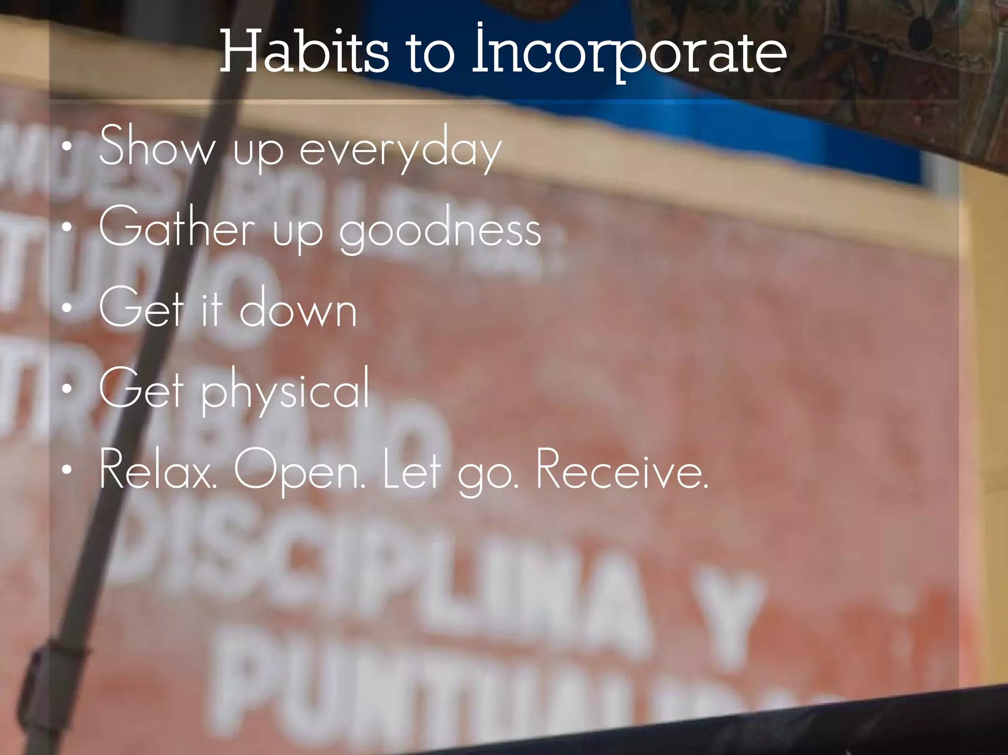 Habits to Incorporate
•   Show up everyday
•   Gather up goodness
•   Get it down
•   Get physical
•   Relax. Open. Let go. Receive.
 