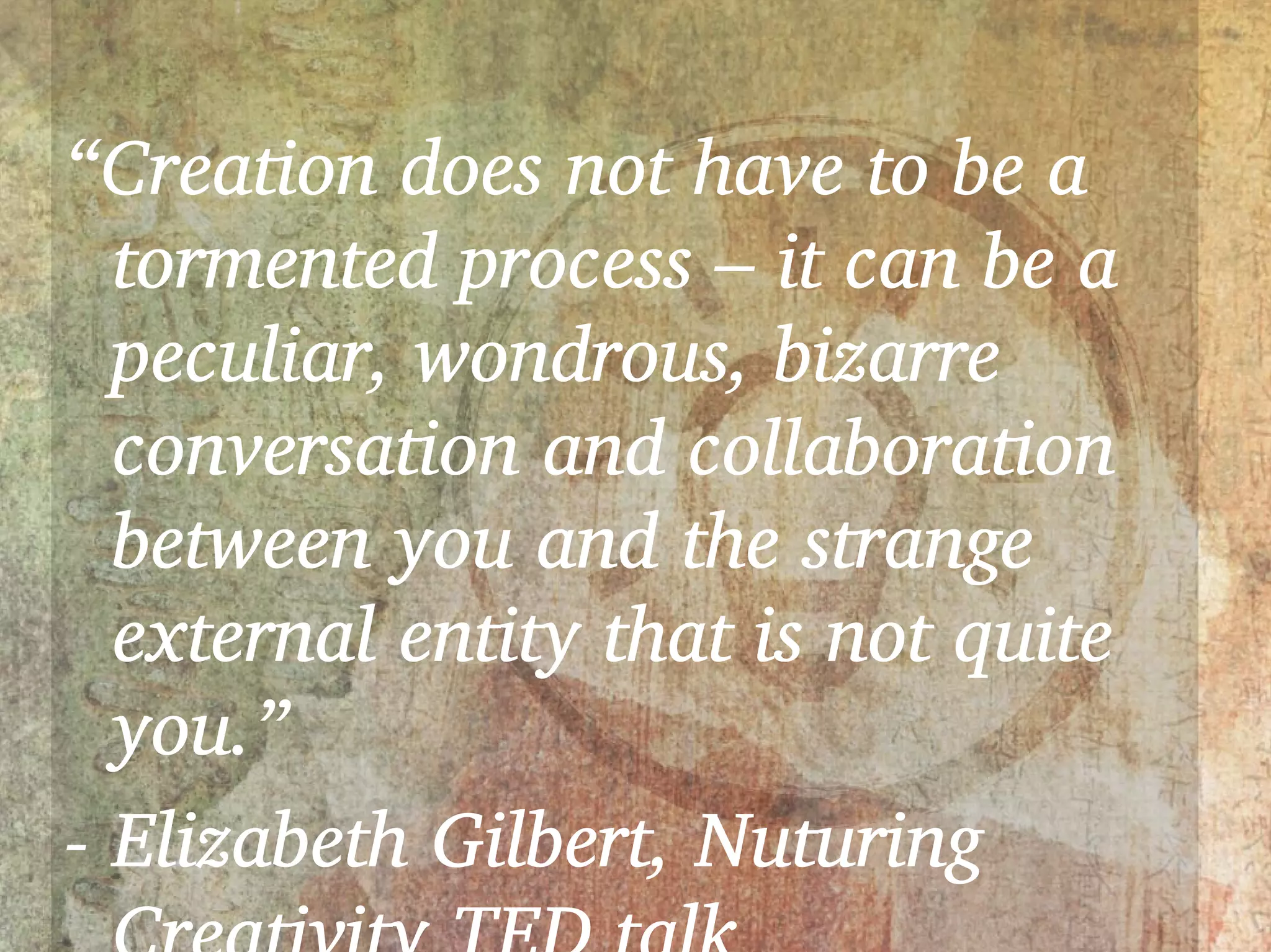 “Creation does not have to be a
  tormented process – it can be a
  peculiar, wondrous, bizarre
  conversation and collaboration
  between you and the strange
  external entity that is not quite
  you.”
- Elizabeth Gilbert, Nuturing
 