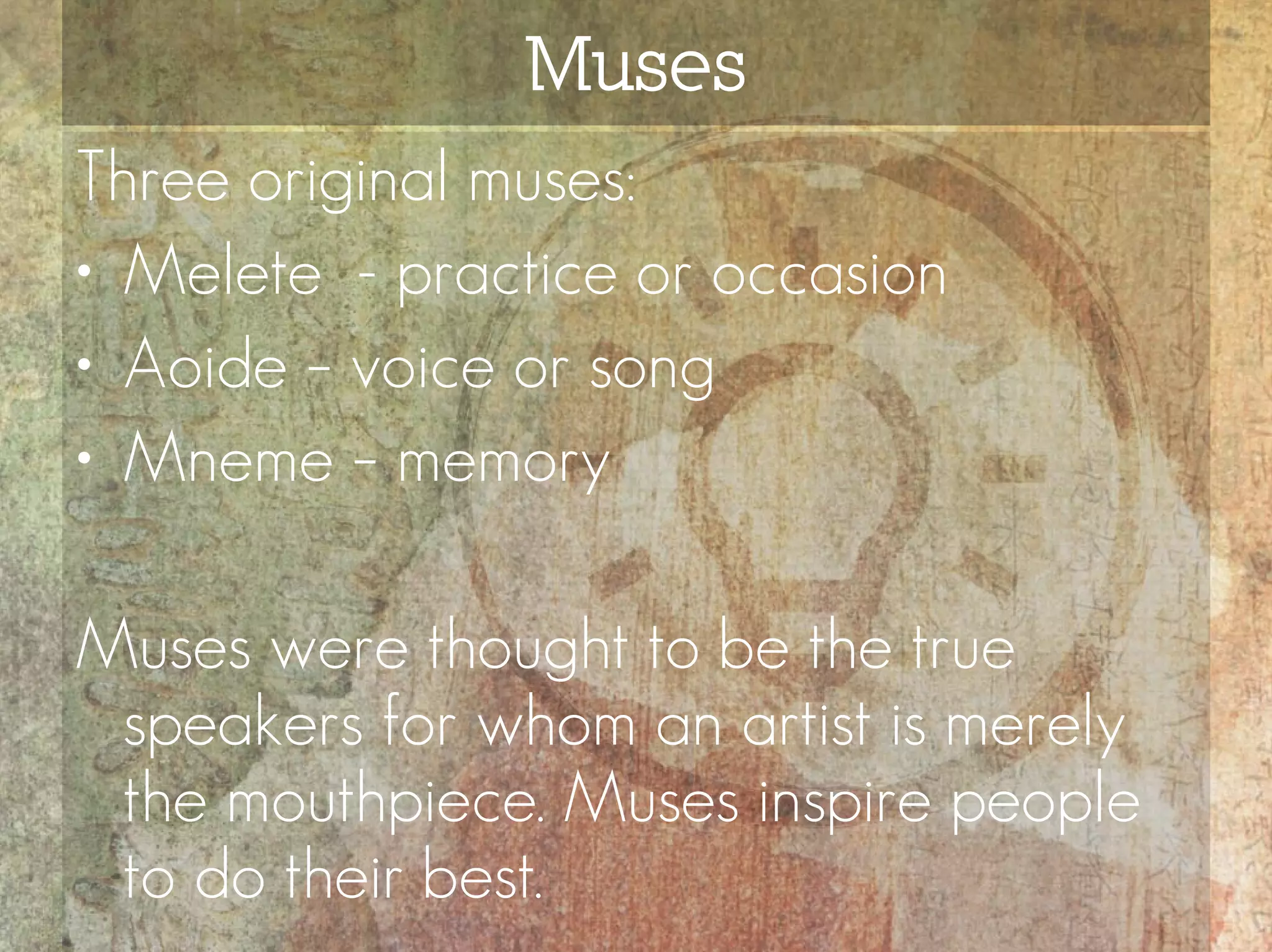 Muses
Three original muses:
• Melete - practice or occasion
• Aoide – voice or song
• Mneme – memory

Muses were thought to be the true
 speakers for whom an artist is merely
 the mouthpiece. Muses inspire people
 to do their best.
 