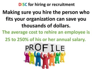 DiSC for hiring or recruitment
Making sure you hire the person who
fits your organization can save you
thousands of dollars.
The average cost to rehire an employee is
25 to 250% of his or her annual salary.
 
