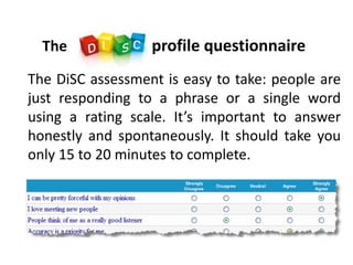 The profile questionnaire
The DiSC assessment is easy to take: people are
just responding to a phrase or a single word
using a rating scale. It’s important to answer
honestly and spontaneously. It should take you
only 15 to 20 minutes to complete.
 