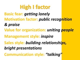 High I factor
Basic fear: getting lonely
Motivation factor: public recognition
& praise
Value for organization: uniting people
Management style: inspire
Sales style: building relationships,
bright presentations
Communication style: “talking”
 