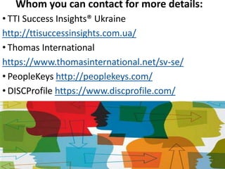 Whom you can contact for more details:
• TTI Success Insights® Ukraine
http://ttisuccessinsights.com.ua/
• Thomas International
https://www.thomasinternational.net/sv-se/
• PeopleKeys http://peoplekeys.com/
• DISCProfile https://www.discprofile.com/
 
