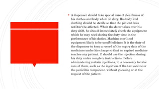  A dispenser should take special care of cleanliness of
his clothes and body while on duty. His body and
clothing should be sterile so that the patient does
notDon't be affected. When the dater takes over his
duty shift, he should immediately check the equipment
which he may need during the duty time in the
performance of his duties. Machine sterilized
equipment likely to be usedMedicines It is the duty of
the dispenser to keep a record of the expiry date of the
medicines under his charge so that no expired medicine
reaches any patient. C should use the injection during
his duty under complete instructions. Before
administering certain injections, it is necessary to take
care of them, such as the injection of the tax vaccine or
the penicillin component, without guessing or at the
request of the patient.
 