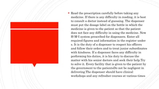  Read the prescription carefully before taking any
medicine. If there is any difficulty in reading, it is best
to consult a doctor instead of guessing. The dispenser
must put the dosage label on the bottle in which the
medicine is given to the patient so that the patient
does not face any difficulty in using the medicine. New
H-M-I system prescribed for dispensers. Enter all
required figures and information in the register under
s. It is the duty of a dispenser to respect his officers
and follow their orders and to treat junior subordinates
with kindness. If a dispenser faces any difficulty in
performing his duties, it is his duty to discuss the
matter with his senior doctors and seek their help.Try
to solve it. Every facility that is given to the patient by
the government to the patientsDo not be negligent in
delivering.The dispenser should have clinical
workshops and any refresher courses at various times
 