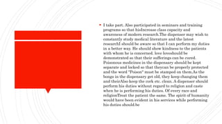  I take part. Also participated in seminars and training
programs so that hisIncrease class capacity and
awareness of modern research.The dispenser may wish to
constantly study medical literature and the latest
researchI should be aware so that I can perform my duties
in a better way. He should show kindness to the patients
with whom he is concerned. love loveshould be
demonstrated so that their sufferings can be cured.
Poisonous medicines in the dispensary should be kept
separate and locked so that theycan be properly protected
and the word "Poison" must be stamped on them.As the
bongs in the dispensary get old, they keep changing them
and theirAlso keep the cork etc. clean. A dispenser should
perform his duties without regard to religion and caste
when he is performing his duties. Of every race and
religionTreat the patient the same. The spirit of humanity
would have been evident in his services while performing
his duties should.be
 