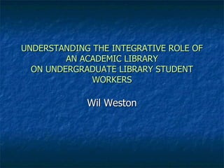 UNDERSTANDING THE INTEGRATIVE ROLE OF AN ACADEMIC LIBRARY ON UNDERGRADUATE LIBRARY STUDENT WORKERS Wil Weston 