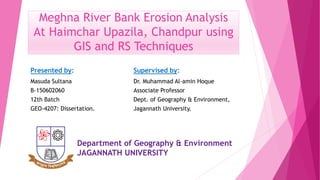 Meghna River Bank Erosion Analysis
At Haimchar Upazila, Chandpur using
GIS and RS Techniques
Presented by:
Masuda Sultana
B-150602060
12th Batch
GEO-4207: Dissertation.
Supervised by:
Dr. Muhammad Al-amin Hoque
Associate Professor
Dept. of Geography & Environment,
Jagannath University.
Department of Geography & Environment
JAGANNATH UNIVERSITY
 