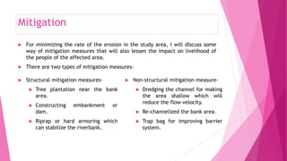 Mitigation
 For minimizing the rate of the erosion in the study area, I will discuss some
way of mitigation measures that will also lessen the impact on livelihood of
the people of the affected area.
 There are two types of mitigation measures-
 Structural mitigation measures-
 Tree plantation near the bank
area.
 Constructing embankment or
dam.
 Riprap or hard armoring which
can stabilize the riverbank.
 Non-structural mitigation measure-
 Dredging the channel for making
the area shallow which will
reduce the flow velocity.
 Re-channelized the bank area.
 Trap bag for improving barrier
system.
 