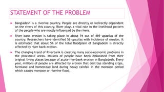 STATEMENT OF THE PROBLEM
 Bangladesh is a riverine country. People are directly or indirectly dependent
on the rivers of this country. River plays a vital role in the livelihood pattern
of the people who are mostly influenced by the rivers.
 River bank erosion is taking place in about 94 out of 489 upazilas of the
country. Researchers have identified 56 upazilas with incidence of erosion. It
is estimated that about 5% of the total floodplain of Bangladesh is directly
affected by river bank erosion.
 The changing trend of Riverbank is creating many socio-economic problems in
the proximate areas. Millions of people have been dislocated from their
original living places because of acute riverbank erosion in Bangladesh. Every
year, millions of people are affected by erosion that destroys standing crops,
farmland and homestead land during heavy rainfall in the monsoon period
which causes monsoon or riverine flood.
 