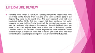 LITERATURE REVIEW
 From the above review of literature, I can say many of the research had been
conducted on the Jamuna River bank and those work had been done in the
Meghna they were not in recent time. The above research work had been
conducted before 2017. And the reseach had been conducted for socio-
economic purpose to identify thw impact of the peopled near erosion prone
area for continuous migration and displacement. Recently I did not found any
research work on Meghna River bank erosion near at Haimchar Upazila,
Chandpur district. So, I wanted to show Meghna River bank erosion-accretion
and the change of river bank from 1988 to recent year 2021. I will also show
some mitigation ways for preventing river bank erosion in the study area.
 