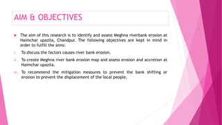 AIM & OBJECTIVES
 The aim of this research is to identify and assess Meghna riverbank erosion at
Haimchar upazila, Chandpur. The following objectives are kept in mind in
order to fulfill the aims:
i. To discuss the factors causes river bank erosion.
ii. To create Meghna river bank erosion map and assess erosion and accretion at
Haimchar upazila.
iii. To recommend the mitigation measures to prevent the bank shifting or
erosion to prevent the displacement of the local people.
 