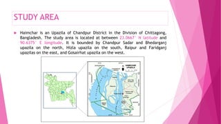 STUDY AREA
 Haimchar is an Upazila of Chandpur District in the Division of Chittagong,
Bangladesh. The study area is located at between 23.0667° N latitude and
90.6375° E longitude. It is bounded by Chandpur Sadar and Bhedarganj
upazila on the north, Hizla upazila on the south, Raipur and Faridganj
upazilas on the east, and Gosairhat upazila on the west.
 