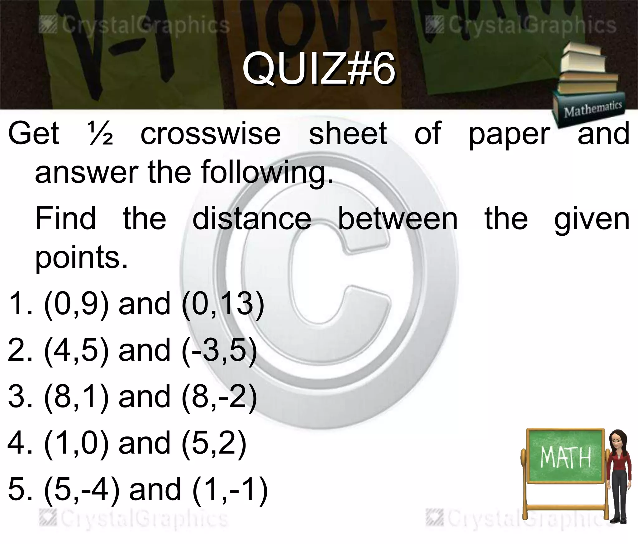 QUIZ#6
Get ½ crosswise sheet of paper and
answer the following.
Find the distance between the given
points.
1. (0,9) and (0,13)
2. (4,5) and (-3,5)
3. (8,1) and (8,-2)
4. (1,0) and (5,2)
5. (5,-4) and (1,-1)