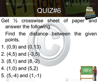 QUIZ#6 
Get ½ crosswise sheet of paper and 
answer the following. 
Find the distance between the given 
points. 
1. (0,9) and (0,13) 
2. (4,5) and (-3,5) 
3. (8,1) and (8,-2) 
4. (1,0) and (5,2) 
5. (5,-4) and (1,-1) 
 
