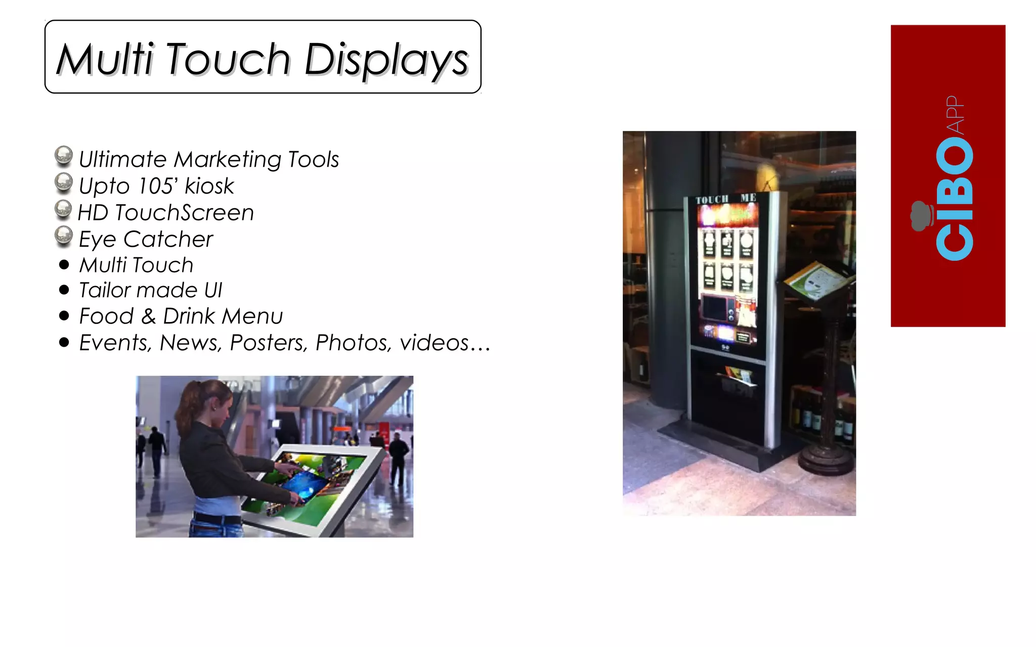 Ultimate Marketing Tools
Upto 105’ kiosk
HD TouchScreen
Eye Catcher
• Multi Touch
• Tailor made UI
• Food & Drink Menu
• Events, News, Posters, Photos, videos…
Multi Touch DisplaysMulti Touch Displays
 