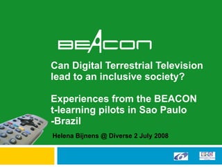 Can Digital Terrestrial Television lead to an inclusive society?  Experiences from the BEACON  t-learning pilots in Sao Paulo -Brazil Helena Bijnens @ Diverse 2 July 2008 