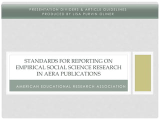P R E S E N T A T ION D I V I D E R S & A R T I C L E GU I D E L I N E S 
P ROD UC E D B Y L I S A P U R V I N OL I N E R 
STANDARDS FOR REPORTING ON 
EMPIRICAL SOCIAL SCIENCE RESEARCH 
IN AERA PUBLICATIONS 
AME R I CA N E D UCA T I ON A L R E S E A RCH A S SOCI A T ION 
 