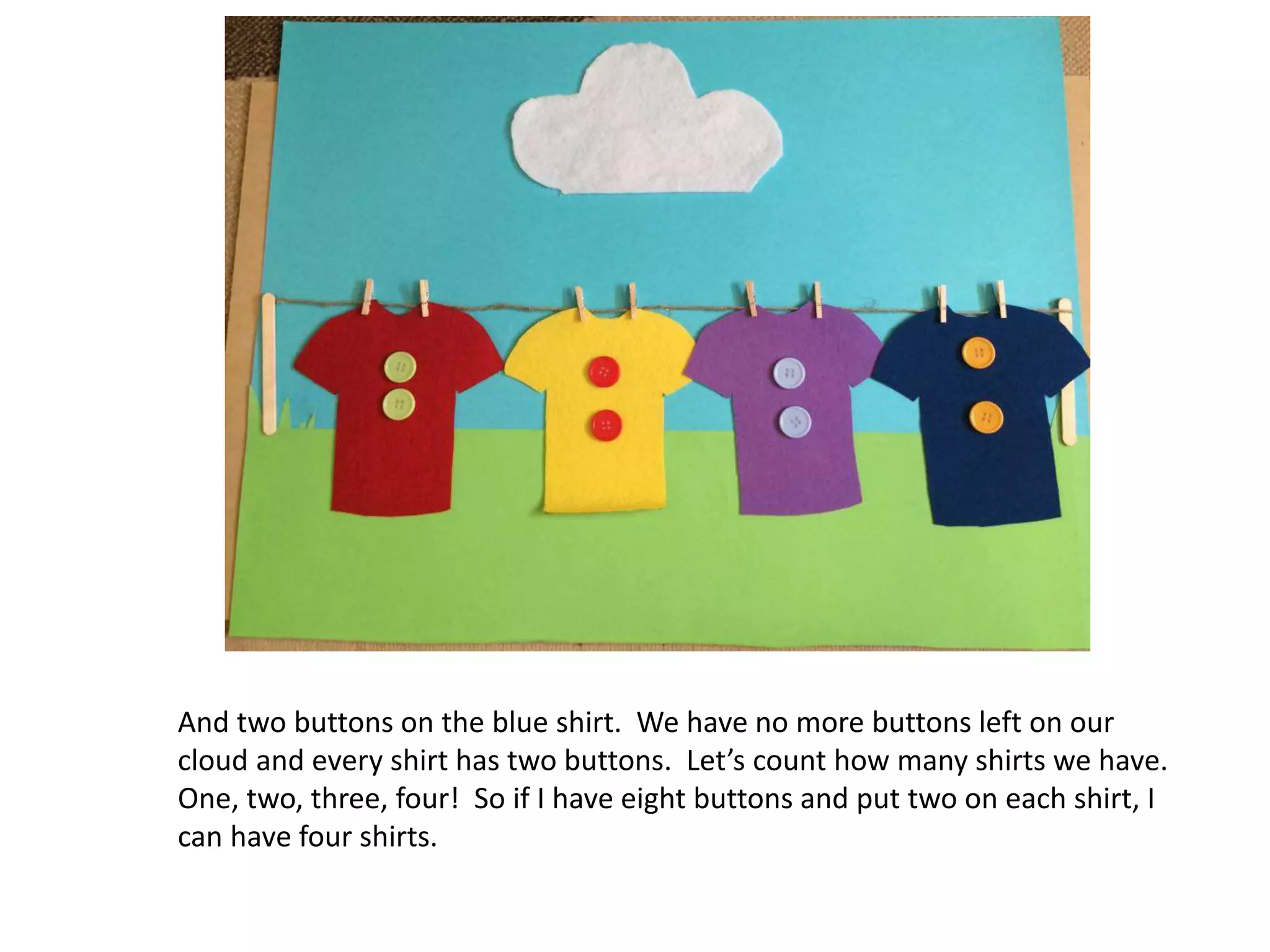 And two buttons on the blue shirt. We have no more buttons left on our
cloud and every shirt has two buttons. Let’s count how many shirts we have.
One, two, three, four! So if I have eight buttons and put two on each shirt, I
can have four shirts.
 