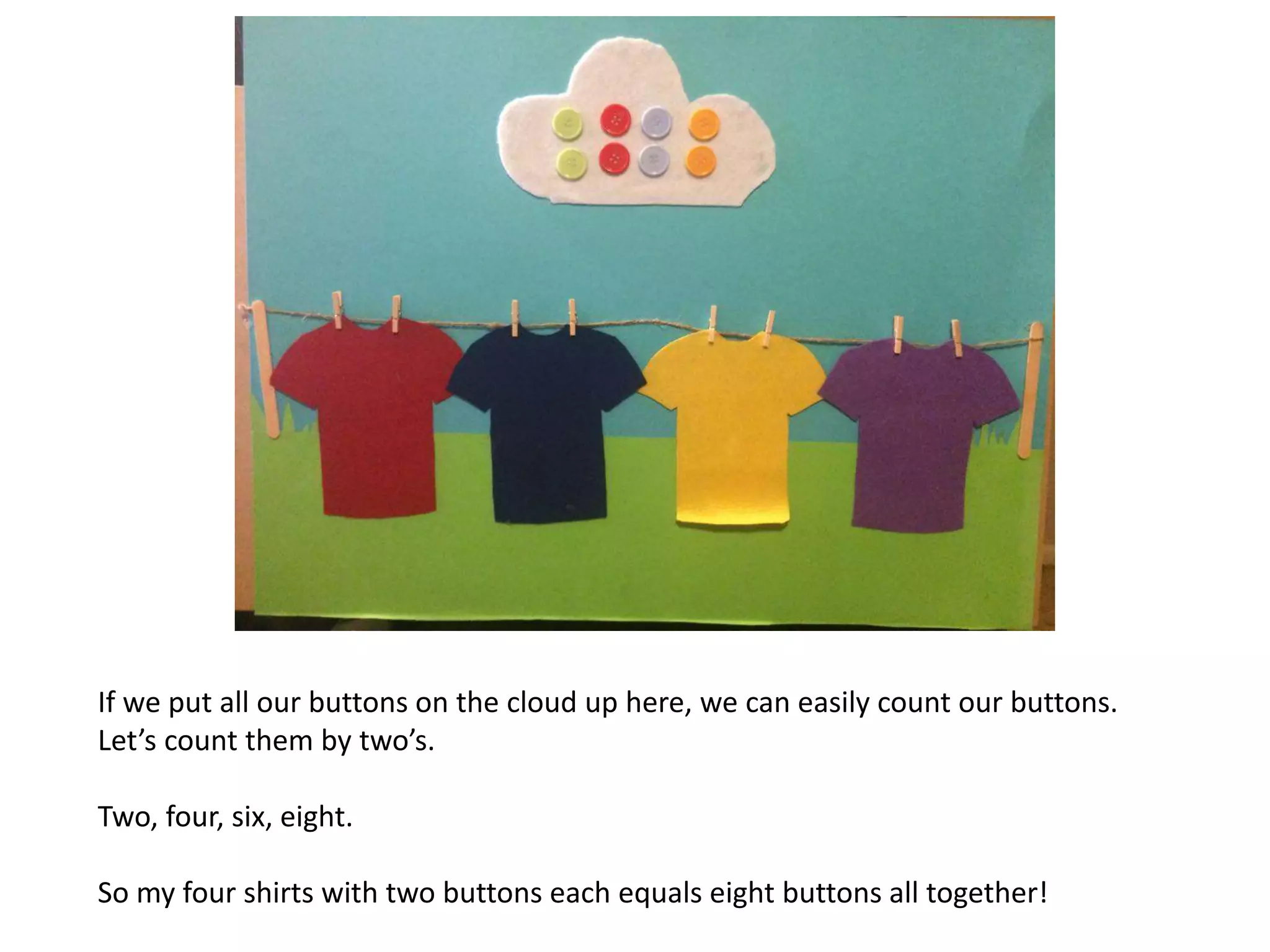If we put all our buttons on the cloud up here, we can easily count our buttons.
Let’s count them by two’s.
Two, four, six, eight.
So my four shirts with two buttons each equals eight buttons all together!
 