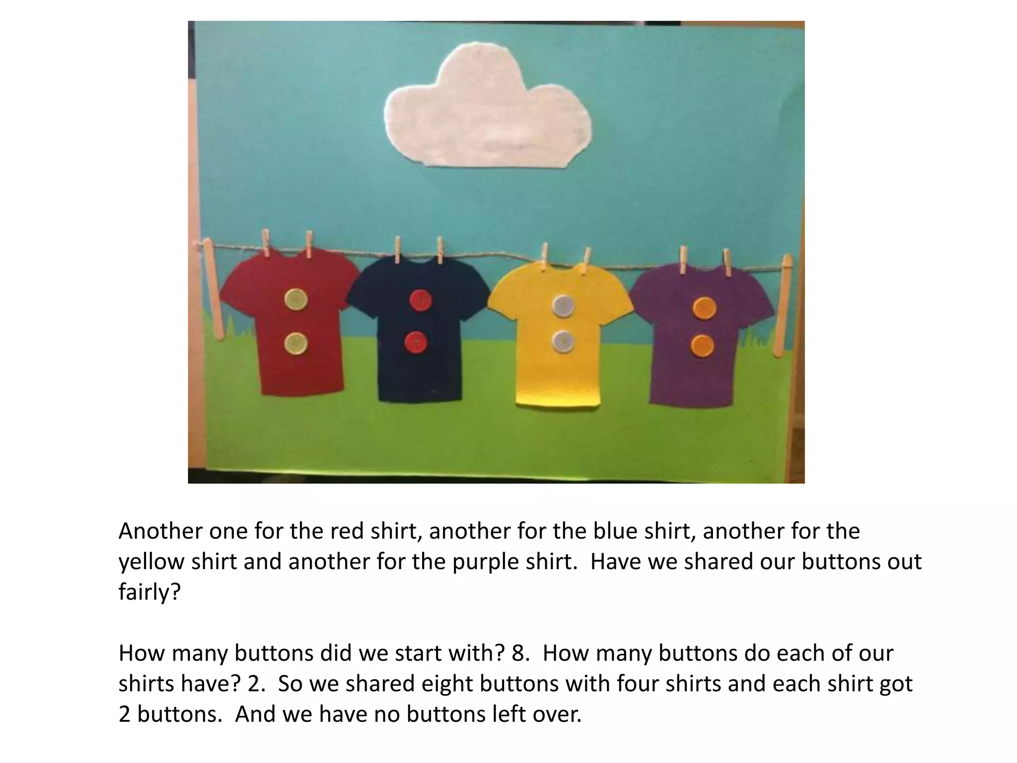 Another one for the red shirt, another for the blue shirt, another for the
yellow shirt and another for the purple shirt. Have we shared our buttons out
fairly?
How many buttons did we start with? 8. How many buttons do each of our
shirts have? 2. So we shared eight buttons with four shirts and each shirt got
2 buttons. And we have no buttons left over.
 