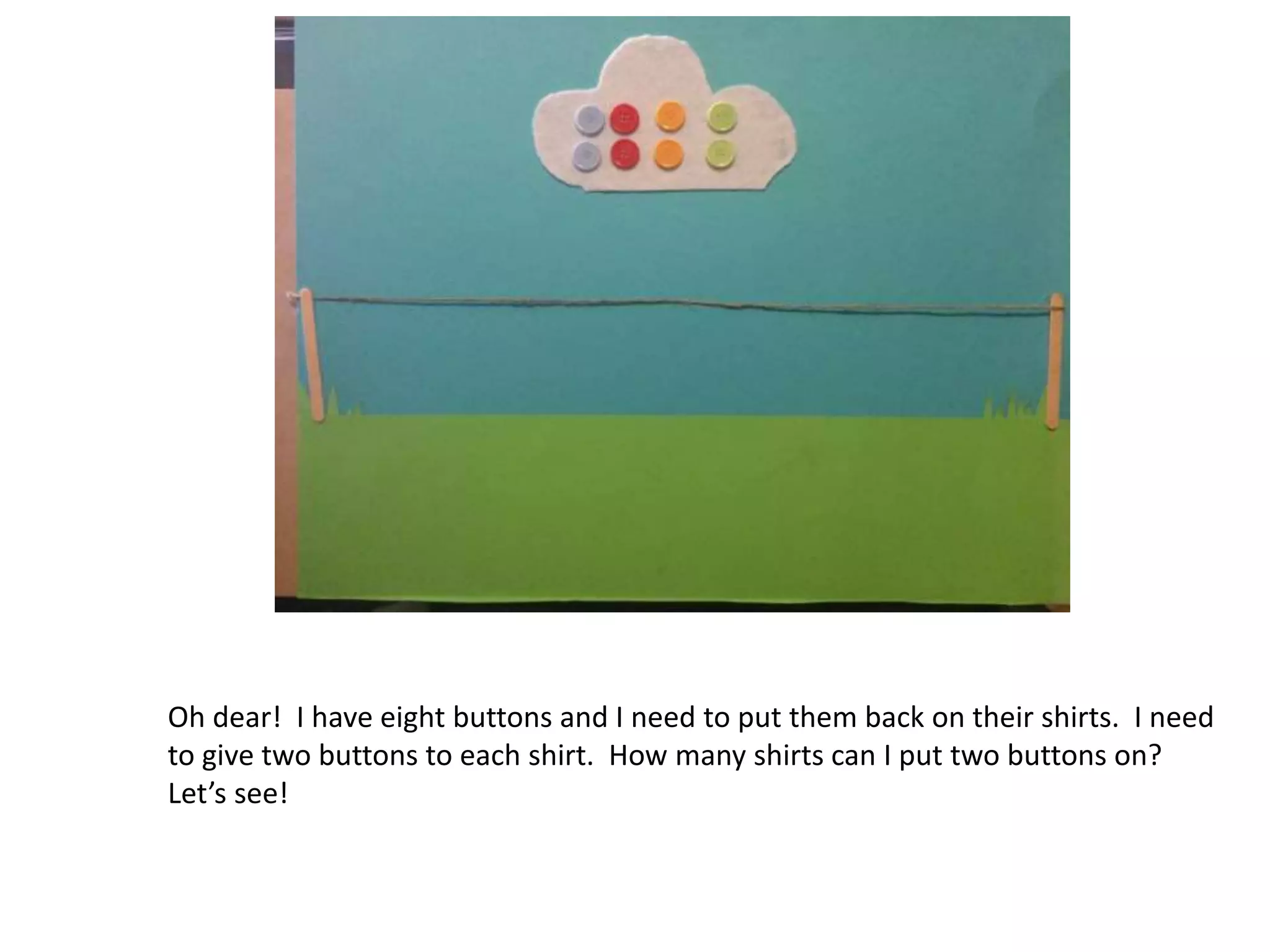 Oh dear! I have eight buttons and I need to put them back on their shirts. I need
to give two buttons to each shirt. How many shirts can I put two buttons on?
Let’s see!
 
