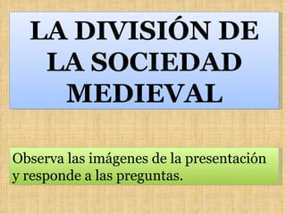 LA DIVISIÓN DE
   LA SOCIEDAD
    MEDIEVAL

Observa las imágenes de la presentación
y responde a las preguntas.
 