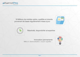 16 Millions de mobiles optins, qualifiés et récents
provenant de bases régulièrement mises à jour
Réactivité, disponibilité et expertise
Innovation permanente
SMS 2.0, Géolocalisation, coupon àgratter…
Page 7
 