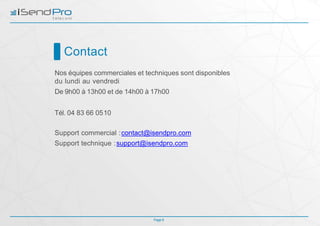 Contact
Page 9
Nos équipes commerciales et techniques sont disponibles
du lundi au vendredi
De 9h00 à 13h00 et de 14h00 à 17h00
Tél. 04 83 66 0510
Support commercial :contact@isendpro.com
Support technique :support@isendpro.com
 