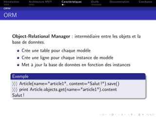 Introduction Architecture MVT Caractéristiques Outils Documentation Conclusion
ORM
ORM
Object-Relational Manager : intermédiaire entre les objets et la
base de données.
Crée une table pour chaque modèle
Crée une ligne pour chaque instance de modèle
Met à jour la base de données en fonction des instances
Exemple
Article(name="article1", content="Salut !").save()
print Article.objects.get(name="article1").content
Salut !
 