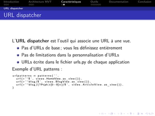 Introduction Architecture MVT Caractéristiques Outils Documentation Conclusion
URL dispatcher
URL dispatcher
L’URL dispatcher est l’outil qui associe une URL à une vue.
Pas d’URLs de base ; vous les déﬁnissez entièrement
Pas de limitations dans la personnalisation d’URLs
URLs écrite dans le ﬁchier urls.py de chaque application
Exemple d’URL patterns :
u r l p a t t e r n s = p a t t e r n s ( ’ ’ ,
u r l ( r ’^$ ’ , v i e w s . HomeView . as_view ( ) ) ,
u r l ( r ’^b l o g /$ ’ , v i e w s . BlogView . as_view ( ) ) ,
u r l ( r ’^b l o g /(?P<pk >[0−9]+)/$ ’ , v i e w s . A r t i c l e V i e w . as_view ( ) ) ,
)
 