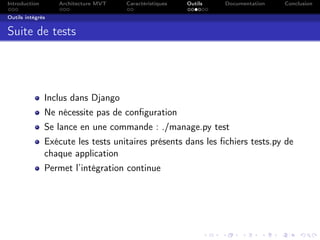Introduction Architecture MVT Caractéristiques Outils Documentation Conclusion
Outils intégrés
Suite de tests
Inclus dans Django
Ne nécessite pas de conﬁguration
Se lance en une commande : ./manage.py test
Exécute les tests unitaires présents dans les ﬁchiers tests.py de
chaque application
Permet l’intégration continue
 