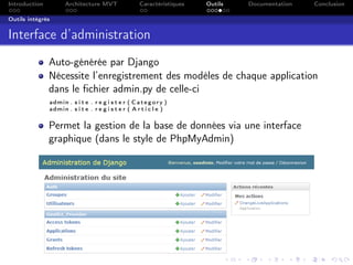 Introduction Architecture MVT Caractéristiques Outils Documentation Conclusion
Outils intégrés
Interface d’administration
Auto-générée par Django
Nécessite l’enregistrement des modèles de chaque application
dans le ﬁchier admin.py de celle-ci
admin . s i t e . r e g i s t e r ( Category )
admin . s i t e . r e g i s t e r ( A r t i c l e )
Permet la gestion de la base de données via une interface
graphique (dans le style de PhpMyAdmin)
 