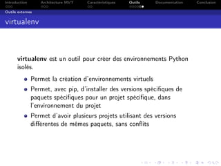 Introduction Architecture MVT Caractéristiques Outils Documentation Conclusion
Outils externes
virtualenv
virtualenv est un outil pour créer des environnements Python
isolés.
Permet la création d’environnements virtuels
Permet, avec pip, d’installer des versions spéciﬁques de
paquets spéciﬁques pour un projet spéciﬁque, dans
l’environnement du projet
Permet d’avoir plusieurs projets utilisant des versions
diﬀérentes de mêmes paquets, sans conﬂits
 