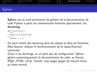 Introduction Architecture MVT Caractéristiques Outils Documentation Conclusion
Sphinx
Sphinx est un outil permettant de générer de la documentation de
code Python à partir de commentaires formatés spécialement, les
docstring.
d e f f u n c t i o n ( x ) :
"""
␣␣ This ␣ i s ␣a␣ d o c s t r i n g
␣␣"""
r e t u r n x ∗ 2
On peut mettre des docstring dans les classes et dans les fonctions.
Elles doivent indiquer le fonctionnement de la classe/fonction
concernée.
Grâce à ces doctrings, et un petit peu de conﬁguration, Sphinx
génère automatiquement la documentation du code, au format
LATEX, HTML, ePub, Texinfo, man pages (pages de manuel Unix)
ou texte normal.
 