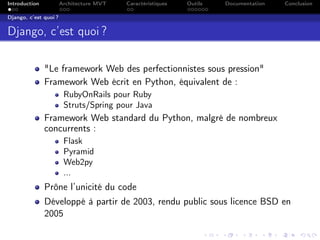 Introduction Architecture MVT Caractéristiques Outils Documentation Conclusion
Django, c’est quoi ?
Django, c’est quoi ?
"Le framework Web des perfectionnistes sous pression"
Framework Web écrit en Python, équivalent de :
RubyOnRails pour Ruby
Struts/Spring pour Java
Framework Web standard du Python, malgré de nombreux
concurrents :
Flask
Pyramid
Web2py
...
Prône l’unicité du code
Développé à partir de 2003, rendu public sous licence BSD en
2005
 