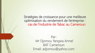 Stratégies de croissance pour une meilleure
optimisation du rendement de l’entreprise :
cas de l’industrie de Tabac au Cameroun
Par:
Mr Djomou Yangwa Armel
BAT Cameroun
Email: adjomou@yahoo.com
 