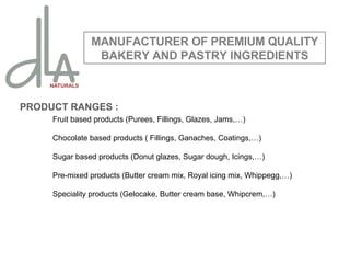PRODUCT RANGES : Fruit based products (Purees, Fillings, Glazes, Jams,…) Chocolate based products ( Fillings, Ganaches, Coatings,…) Sugar based products (Donut glazes, Sugar dough, Icings,…) Pre-mixed products (Butter cream mix, Royal icing mix, Whippegg,…) Speciality products (Gelocake, Butter cream base, Whipcrem,…) MANUFACTURER OF PREMIUM QUALITY BAKERY AND PASTRY INGREDIENTS 