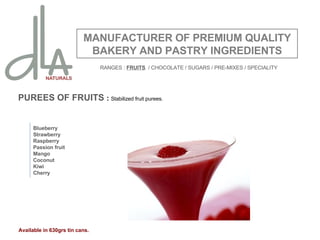 PUREES OF FRUITS  :  Stabilized fruit purees. MANUFACTURER OF PREMIUM QUALITY BAKERY AND PASTRY INGREDIENTS Blueberry Strawberry Raspberry Passion fruit Mango Coconut Kiwi Cherry Available in 630grs tin cans. RANGES :  FRUITS   / CHOCOLATE / SUGARS / PRE-MIXES / SPECIALITY 