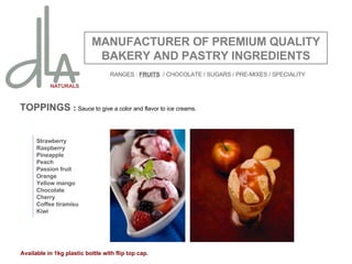 TOPPINGS  :  Sauce to give a color and flavor to ice creams. MANUFACTURER OF PREMIUM QUALITY BAKERY AND PASTRY INGREDIENTS Strawberry Raspberry Pineapple Peach Passion fruit Orange Yellow mango Chocolate Cherry Coffee tiramisu Kiwi Available in 1kg plastic bottle with flip top cap. RANGES :  FRUITS   / CHOCOLATE / SUGARS / PRE-MIXES / SPECIALITY 